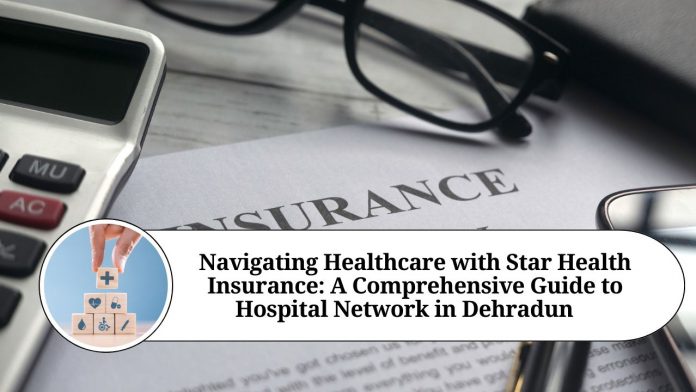 Navigating Healthcare with Star Health Insurance: A Comprehensive Guide to Hospital Network in Dehradun